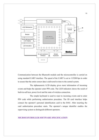 11




               .
Communication between the Bluetooth module and the microcontroller is carried on
using standard UART interface. The speed of the UART is set to 115200 bps in order
to assure that the entire sensor data is delivered in time to the central system.
               The alphanumeric LCD display gives more information of incoming
events and helps the operator enter PIN code. The LED indicators shows the result of
built-in-self-test, power level and the state of wireless connection.
               The simple keyboard is used to react to incoming events and to enter
PIN code while performing authorization procedure. The ID card interface helps
connect the operator’s personal identification card to the DAU. After inserting the
card authorization procedure starts. The operator’s unique identifier enables the
supervising system to distinguish different operators.


MICROCONTROLLER SOFTWARE SPECIFICATION
 