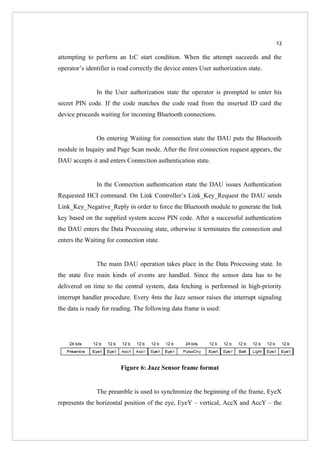 13

attempting to perform an I2C start condition. When the attempt succeeds and the
operator’s identifier is read correctly the device enters User authorization state.


               In the User authorization state the operator is prompted to enter his
secret PIN code. If the code matches the code read from the inserted ID card the
device proceeds waiting for incoming Bluetooth connections.


               On entering Waiting for connection state the DAU puts the Bluetooth
module in Inquiry and Page Scan mode. After the first connection request appears, the
DAU accepts it and enters Connection authentication state.


               In the Connection authentication state the DAU issues Authentication
Requested HCI command. On Link Controller’s Link_Key_Request the DAU sends
Link_Key_Negative_Reply in order to force the Bluetooth module to generate the link
key based on the supplied system access PIN code. After a successful authentication
the DAU enters the Data Processing state, otherwise it terminates the connection and
enters the Waiting for connection state.


               The main DAU operation takes place in the Data Processing state. In
the state five main kinds of events are handled. Since the sensor data has to be
delivered on time to the central system, data fetching is performed in high-priority
interrupt handler procedure. Every 4ms the Jazz sensor raises the interrupt signaling
the data is ready for reading. The following data frame is used:




                         Figure 6: Jazz Sensor frame format


               The preamble is used to synchronize the beginning of the frame, EyeX
represents the horizontal position of the eye, EyeY – vertical, AccX and AccY – the
 