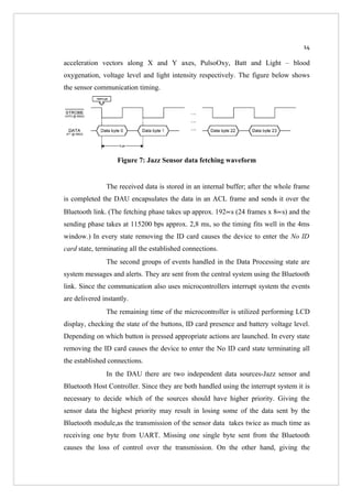 14

acceleration vectors along X and Y axes, PulsoOxy, Batt and Light – blood
oxygenation, voltage level and light intensity respectively. The figure below shows
the sensor communication timing.




                   Figure 7: Jazz Sensor data fetching waveform


               The received data is stored in an internal buffer; after the whole frame
is completed the DAU encapsulates the data in an ACL frame and sends it over the
Bluetooth link. (The fetching phase takes up approx. 192∝s (24 frames x 8∝s) and the
sending phase takes at 115200 bps approx. 2,8 ms, so the timing fits well in the 4ms
window.) In every state removing the ID card causes the device to enter the No ID
card state, terminating all the established connections.
               The second groups of events handled in the Data Processing state are
system messages and alerts. They are sent from the central system using the Bluetooth
link. Since the communication also uses microcontrollers interrupt system the events
are delivered instantly.
               The remaining time of the microcontroller is utilized performing LCD
display, checking the state of the buttons, ID card presence and battery voltage level.
Depending on which button is pressed appropriate actions are launched. In every state
removing the ID card causes the device to enter the No ID card state terminating all
the established connections.
               In the DAU there are two independent data sources-Jazz sensor and
Bluetooth Host Controller. Since they are both handled using the interrupt system it is
necessary to decide which of the sources should have higher priority. Giving the
sensor data the highest priority may result in losing some of the data sent by the
Bluetooth module,as the transmission of the sensor data takes twice as much time as
receiving one byte from UART. Missing one single byte sent from the Bluetooth
causes the loss of control over the transmission. On the other hand, giving the
 