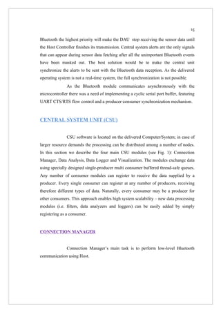 15

Bluetooth the highest priority will make the DAU stop receiving the sensor data until
the Host Controller finishes its transmission. Central system alerts are the only signals
that can appear during sensor data fetching after all the unimportant Bluetooth events
have been masked out. The best solution would be to make the central unit
synchronize the alerts to be sent with the Bluetooth data reception. As the delivered
operating system is not a real-time system, the full synchronization is not possible.
               As the Bluetooth module communicates asynchronously with the
microcontroller there was a need of implementing a cyclic serial port buffer, featuring
UART CTS/RTS flow control and a producer-consumer synchronization mechanism.



CENTRAL SYSTEM UNIT (CSU)


               CSU software is located on the delivered Computer/System; in case of
larger resource demands the processing can be distributed among a number of nodes.
In this section we describe the four main CSU modules (see Fig. 1): Connection
Manager, Data Analysis, Data Logger and Visualization. The modules exchange data
using specially designed single-producer multi consumer buffered thread-safe queues.
Any number of consumer modules can register to receive the data supplied by a
producer. Every single consumer can register at any number of producers, receiving
therefore different types of data. Naturally, every consumer may be a producer for
other consumers. This approach enables high system scalability – new data processing
modules (i.e. filters, data analyzers and loggers) can be easily added by simply
registering as a consumer.


CONNECTION MANAGER


               Connection Manager’s main task is to perform low-level Bluetooth
communication using Host.
 