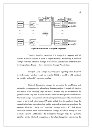 16




                   Figure 8: Connection Manager Components


               Controller Interface commands. It is designed to cooperate with all
available Bluetooth devices in order to support roaming. Additionally, Connection
Manager authorizes operators, manages their sessions, demultiplexes and buffers raw
physiological data. Figure 11 shows Connection Manager Architecture.


               Transport Layer Manager hides the details regarding actual Bluetooth
physical transport interface (which can be either RS232 or UART or USB standard)
and provides uniform HCI command interface.


               Bluetooth Connection Manager is responsible for establishing and
maintaining connections using all available Bluetooth devices. It periodically inquires
new devices in an operating range and checks whether they are registered in the
system database. Only with those devices the Connection Manager will communicate.
After establishing a connection an authentication procedure occurs. The authentication
process is performed using system PIN code fetched from the database. Once the
connection has been authenticated the mobile unit sends a data frame containing the
operator’s identifier. Finally, the Connection Manager adds a SCO link (voice
connection) and runs a new dedicated Operator Manager, which will manage the new
operator’s session. Additionally, the Connection Manager maps the operator’s
identifiers into the Bluetooth connections, so that when the operators roam around the
 