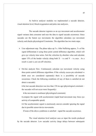 18



               As built-in analyzer modules we implemented a saccade detector,
visual attention level, blood oxygenation and pulse rate analyzers.


               The saccade detector registers as an eye movement and accelerometer
signal variance data consumer and uses the data to signal saccade occurrence. Since
saccades are the fastest eye movements the algorithm calculates eye movement
velocity and checks physiological Constraints. The algorithm has two main steps:


  User adjustment step. The phase takes up 5 s. After buffering approx. 5 s of the
     signal differentiate it using three point central difference algorithm, which will
     give eye velocity time series. Sort the velocities by absolute value and calculate
     upper 15% of the border velocity along both X – v0x and Y – v0y axes . As a
     result v0x and v0y are cut-off velocities.


  On-line analyzer flow. Continuously calculate eye movement velocity using
     three point central difference algorithms. If the velocity excess pre calculated v0
     (both axes are considered separately) there is a possibility of saccade
     occurrence. Check the following conditions (if any of them is satisfied do not
     detect a saccade):
     • the last saccade detection was less than 130 ms ago (physiological constraint –
     the saccades will not occur more frequently)
       • the movement is nonlinear (physiological constraint)
     • compare the signal with accelerometer (rapid head movement may force eye
     activity of comparable speed)
     • if the accelerometer signal is enormously uneven consider ignoring the signal
     due to possible sensor device movements.
       If none of the above conditions is satisfied – signal the saccade occurrence.


               The visual attention level analyzer uses as input the results produced
by the saccade detector. Low saccadic activity (large delays between subsequent
 