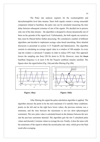 20

               The Pulse rate analyzer registers for the oxyhemoglobin and
deoxyhemoglobin level data streams. Since both signals contain a strong sinusoidal
component related to heartbeat, the pulse rate can be calculated measuring the time
delay between subsequent extremes of one of the signals. We decided not to process
only one of the data streams – the algorithm is designed to choose dynamically one of
them on the grounds of the signal level. Unfortunately, the both signals are noised so
they must be filtered before further processing. We considered a number of different
algorithms and decided to implement average value based smoothing. More detailed
discussion is presented in section 3.3.5 Tradeoffs and Optimization. The algorithm
consists in calculating an average signal value in a window of 100 samples. In every
step the window is advanced 5 samples in order to reduce CPU load. This approach
lowers the sampling rate from 250 Hz down to 50 Hz. However, since the            Visual

heartbeat frequency is at most 4 Hz the Nyquist condition remains satisfied. The
figures show the signal before (Fig. 10a) and after filtering (Fig 10b).




       Figure: 10(a)                                  Figure: 10(b)


               After filtering the signal the pulse calculation algorithm is applied. The
algorithm chooses the point to be the next maximum if it satisfies three conditions:
points on the left and on the right have lower values, the previous extreme was a
minimum, and the time between the maximums is not too short (physiological
constraint). The new pulse value is calculated based on the distance between the new
and the previous maximum detected. The algorithm gets the last 5 calculated pulse
values and discards 2 extreme values to average the rest. Finally, it does the same with
the minimums of the signal to obtain the second pulse rate value, which gives the final
result after averaging.
 