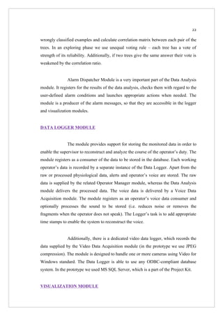 22

wrongly classified examples and calculate correlation matrix between each pair of the
trees. In an exploring phase we use unequal voting rule – each tree has a vote of
strength of its reliability. Additionally, if two trees give the same answer their vote is
weakened by the correlation ratio.


               Alarm Dispatcher Module is a very important part of the Data Analysis
module. It registers for the results of the data analysis, checks them with regard to the
user-defined alarm conditions and launches appropriate actions when needed. The
module is a producer of the alarm messages, so that they are accessible in the logger
and visualization modules.


DATA LOGGER MODULE


               The module provides support for storing the monitored data in order to
enable the supervisor to reconstruct and analyze the course of the operator’s duty. The
module registers as a consumer of the data to be stored in the database. Each working
operator’s data is recorded by a separate instance of the Data Logger. Apart from the
raw or processed physiological data, alerts and operator’s voice are stored. The raw
data is supplied by the related Operator Manager module, whereas the Data Analysis
module delivers the processed data. The voice data is delivered by a Voice Data
Acquisition module. The module registers as an operator’s voice data consumer and
optionally processes the sound to be stored (i.e. reduces noise or removes the
fragments when the operator does not speak). The Logger’s task is to add appropriate
time stamps to enable the system to reconstruct the voice.


               Additionally, there is a dedicated video data logger, which records the
data supplied by the Video Data Acquisition module (in the prototype we use JPEG
compression). The module is designed to handle one or more cameras using Video for
Windows standard. The Data Logger is able to use any ODBC-compliant database
system. In the prototype we used MS SQL Server, which is a part of the Project Kit.


VISUALIZATION MODULE
 