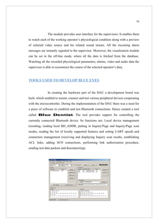 23



               The module provides user interface for the supervisors. It enables them
to watch each of the working operator’s physiological condition along with a preview
of selected video source and his related sound stream. All the incoming alarm
messages are instantly signaled to the supervisor. Moreover, the visualization module
can be set in the off-line mode, where all the data is fetched from the database.
Watching all the recorded physiological parameters, alarms, video and audio data the
supervisor is able to reconstruct the course of the selected operator’s duty.



TOOLS USED TO DEVELOP BLUE EYES


               In creating the hardware part of the DAU a development board was
built, which enabled to mount, connect and test various peripheral devices cooperating
with the microcontroller. During the implementation of the DAU there was a need for
a piece of software to establish and test Bluetooth connections. Hence created a tool
called Blue Dentist. The tool provides support for controlling the
currently connected Bluetooth device. Its functions are: Local device management
(resetting, reading local BD_ADDR, putting in Inquiry/Page and Inquiry/Page scan
modes, reading the list of locally supported features and setting UART speed) and
connection management (receiving and displaying Inquiry scan results, establishing
ACL links, adding SCO connections, performing link authorization procedure,
sending test data packets and disconnecting).
 