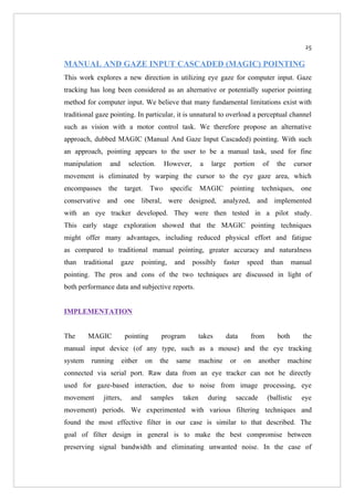 25

MANUAL AND GAZE INPUT CASCADED (MAGIC) POINTING
This work explores a new direction in utilizing eye gaze for computer input. Gaze
tracking has long been considered as an alternative or potentially superior pointing
method for computer input. We believe that many fundamental limitations exist with
traditional gaze pointing. In particular, it is unnatural to overload a perceptual channel
such as vision with a motor control task. We therefore propose an alternative
approach, dubbed MAGIC (Manual And Gaze Input Cascaded) pointing. With such
an approach, pointing appears to the user to be a manual task, used for fine
manipulation     and       selection.      However,         a    large     portion     of    the     cursor
movement is eliminated by warping the cursor to the eye gaze area, which
encompasses      the      target.    Two       specific     MAGIC         pointing     techniques,      one
conservative and one liberal, were designed, analyzed, and implemented
with an eye tracker developed. They were then tested in a pilot study.
This early stage exploration showed that the MAGIC pointing techniques
might offer many advantages, including reduced physical effort and fatigue
as compared to traditional manual pointing, greater accuracy and naturalness
than   traditional     gaze       pointing,     and       possibly    faster    speed       than     manual
pointing. The pros and cons of the two techniques are discussed in light of
both performance data and subjective reports.


IMPLEMENTATION


The      MAGIC            pointing       program            takes        data    from         both      the
manual input device (of any type, such as a mouse) and the eye tracking
system   running       either       on   the     same       machine       or    on    another      machine
connected via serial port. Raw data from an eye tracker can not be directly
used for gaze-based interaction, due to noise from image processing, eye
movement       jitters,     and      samples       taken        during      saccade     (ballistic      eye
movement) periods. We experimented with various filtering techniques and
found the most effective filter in our case is similar to that described. The
goal of filter design in general is to make the best compromise between
preserving signal bandwidth and eliminating unwanted noise. In the case of
 