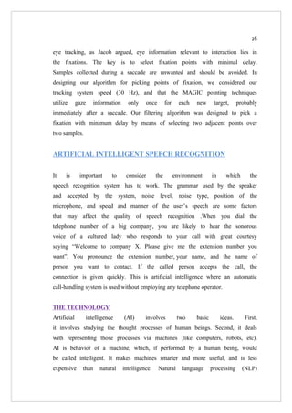 26

eye tracking, as Jacob argued, eye information relevant to interaction lies in
the fixations. The key is to select fixation points with minimal delay.
Samples collected during a saccade are unwanted and should be avoided. In
designing our algorithm for picking points of fixation, we considered our
tracking system speed (30 Hz), and that the MAGIC pointing techniques
utilize      gaze   information     only    once        for     each   new      target,      probably
immediately after a saccade. Our filtering algorithm was designed to pick a
fixation with minimum delay by means of selecting two adjacent points over
two samples.


ARTIFICIAL INTELLIGENT SPEECH RECOGNITION


It    is      important    to      consider       the         environment      in     which       the
speech recognition system has to work. The grammar used by the speaker
and accepted by the system, noise level, noise type, position of the
microphone, and speed and manner of the user’s speech are some factors
that may affect the quality of speech recognition .When you dial the
telephone number of a big company, you are likely to hear the sonorous
voice of a cultured lady who responds to your call with great courtesy
saying “Welcome to company X. Please give me the extension number you
want”. You pronounce the extension number, your name, and the name of
person you want to contact. If the called person accepts the call, the
connection is given quickly. This is artificial intelligence where an automatic
call-handling system is used without employing any telephone operator.


THE TECHNOLOGY
Artificial      intelligence      (AI)      involves           two     basic        ideas.      First,
it involves studying the thought processes of human beings. Second, it deals
with representing those processes via machines (like computers, robots, etc).
AI is behavior of a machine, which, if performed by a human being, would
be called intelligent. It makes machines smarter and more useful, and is less
expensive      than   natural     intelligence.    Natural       language      processing      (NLP)
 