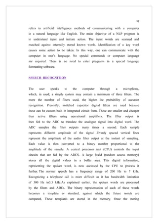 27

refers to artificial intelligence methods of communicating with a computer
in a natural language like English. The main objective of a NLP program is
to understand input and initiate action. The input words are scanned and
matched against internally stored known words. Identification of a key word
causes some action to be taken. In this way, one can communicate with the
computer in one’s language. No special commands or computer language
are required. There is no need to enter programs in a special language
forcreating software.


SPEECH RECOGNITION


The     user      speaks          to      the      computer          through      a       microphone,
which, in used; a simple system may contain a minimum of three filters. The
more the number of filters used, the higher the probability of accurate
recognition. Presently, switched capacitor digital filters are used because
these can be custom-built in integrated circuit form. These are smaller and cheaper
than   active    filters   using         operational      amplifiers.     The    filter    output    is
then fed to the ADC to translate the analogue signal into digital word. The
ADC    samples     the     filter      outputs     many      times    a   second.     Each    sample
represents different amplitude of the signal .Evenly spaced vertical lines
represent the amplitude of the audio filter output at the instant of sampling.
Each value is then converted to a binary number proportional to the
amplitude of the sample. A central processor unit (CPU) controls the input
circuits that are fed by the ADCS. A large RAM (random access memory)
stores all the digital values in a buffer area. This digital information,
representing the spoken word, is now accessed by the CPU to process it
further. The normal speech has a frequency range of 200 Hz to 7 kHz.
Recognizing a telephone call is more difficult as it has bandwidth limitation
of 300 Hz to3.3 kHz.As explained earlier, the spoken words are processed
by the filters and ADCs. The binary representation of each of these words
becomes    a    template     or        standard,   against    which       the   future    words     are
compared. These templates are stored in the memory. Once the storing
 