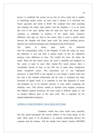 28

process is completed, the system can go into its active mode and is capable
of identifying spoken words. As each word is spoken, it is converted into
binary equivalent and stored in RAM. The computer then starts searching
and compares the binary input pattern with the templates. t is to be noted
that even if the same speaker talks the same text, there are always slight
variations     in     amplitude   or    loudness   of   the    signal,    pitch,   frequency
difference, time gap, etc. Due to this reason, there is never a perfect match
between the template and binary input word. The pattern matching process
therefore uses statistical techniques and is designed to look for the best fit.
The          values       of      binary       input         words        are      subtracted
from the corresponding values in the templates. If both the values are same,
the difference is zero and there is perfect match. If not, the subtraction
produces some difference or error. The smaller the error, the better the
match. When the best match occurs, the word is identified and displayed on
the screen or used in some other manner. The search process takes a
considerable amount of time, as the CPU has to make many comparisons
before    recognition      occurs.     This   necessitates    use    of    very    high-speed
processors. A large RAM is also required as even though a spoken word may
last only a few hundred milliseconds, but the same is translated into many
thousands of digital words. It is important to note that alignment of words
and templates are to be matched correctly in time, before computing the
similarity score. This process, termed as dynamic time warping, recognizes
that different speakers pronounce the same words at different speeds as well
as elongate different parts of the same word. This is important for the
speaker-independent recognizers.


SIMPLE USER INTERST TRACKER (SUITOR)


                               Computers would have been much more powerful,
had they gained perceptual and sensory abilities of the living beings on the
earth. What needs to be developed is an intimate relationship between the
computer and the humans. And the Simple User Interest Tracker (SUITOR)
 