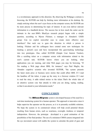 29

is a revolutionary approach in this direction. By observing the Webpage a netizen is
browsing, the SUITOR can help by fetching more information at his desktop. By
simply noticing where the user’s eyes focus on the computer screen, the SUITOR can
be more precise in determining his topic of interest. It can even deliver relevant
information to a handheld device. The success lies in how much the suitor can be
intimate to the user. IBM's BlueEyes research project began with a simple
question, according to Myron Flickner, a manager in Almaden's USER
group:   Can    we     exploit   nonverbal   cues    to     create   more   effective   user
interfaces? One such cue is gaze—the direction in which a person is
looking. Flickner and his colleagues have created some new techniques for
tracking a person's eyes and have incorporated this gaze-tracking technology
into two prototypes. One, called SUITOR (Simple User Interest Tracker),
fills a scrolling ticker on a computer screen with information related to the
user's   current     task.   SUITOR     knows       where     you    are    looking,    what
applications you are running, and what Web pages you may be browsing. "If
I'm reading a Web page about IBM, for instance," says Paul Maglio, the
Almaden cognitive scientist who invented SUITOR, "the system presents
the latest stock price or business news stories that could affect IBM. If I read
the headline off the ticker, it pops up the story in a browser window. If I start
to read the story, it adds related stories to the ticker. That's the whole idea of
an attentive system—one that attends to what you are doing, typing, reading,
so that it can attend to your information needs."



                                  CONCLUSION
               The BlueEyes system is developed because of the need for a
real-time monitoring system for a human operator. The approach is innovative since it
helps supervise the operator not the process, as it is in presently available solutions.
We hope the system in its commercial release will help avoid potential threats
resulting from human errors, such as weariness, oversight, tiredness or temporal
indisposition. However, the prototype        developed is a good estimation of the
possibilities of the final product. The use of a miniature CMOS camera integrated into
the eye movement sensor will enable the system to calculate the point of gaze and
 