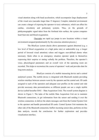 3

visual attention along with head acceleration, which accompanies large displacement
of the visual axis (saccades larger than 15 degrees). Complex industrial environment
can create a danger of exposing the operator to toxic substances, which can affect his
cardiac,   circulatory     and   pulmonary    systems.   Thus,   on   the   grounds   of
plethysmographic signal taken from the forehead skin surface, the system computes
heart beat rate and blood oxygenation.
                      [Saccades are rapid eye jumps to new locations within a visual
environment assigned predominantly by the conscious attention process.]
            The BlueEyes system checks above parameters against abnormal (e.g. a
low level of blood oxygenation or a high pulse rate) or undesirable (e.g. a longer
period of lowered visual attention) values and triggers user-defined alarms when
necessary. Quite often in an emergency situation operator speak to themselves
expressing their surprise or stating verbally the problem. Therefore, the operator’s
voice, physiological parameters and an overall view of the operating room are
recorded. This helps to reconstruct the course of operators’ work and provides data for
long-term analysis.
                           BlueEyes consists of a mobile measuring device and a central
analytical system. The mobile device is integrated with Bluetooth module providing
wireless interface between sensors worn by the operator and the central unit. ID cards
assigned to each of the operators and adequate user profiles on the central unit side
provide necessary data personalization so different people can use a single mobile
device (called hereafter DAU – Data Acquisition Unit). The overall system diagram is
shown in Figure 1. The tasks of the mobile Data Acquisition Unit are to maintain
Bluetooth connections, to get information from the sensor and sending it over the
wireless connection, to deliver the alarm messages sent from the Central System Unit
to the operator and handle personalized ID cards. Central System Unit maintains the
other side of the Bluetooth connection, buffers incoming sensor data, performs on-line
data analysis, records the conclusions for further exploration and provides
visualization interface.
 