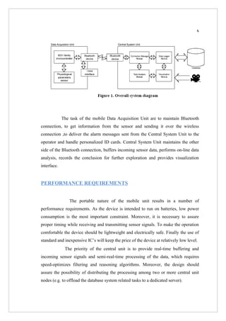 4




             The task of the mobile Data Acquisition Unit are to maintain Bluetooth
connection, to get information from the sensor and sending it over the wireless
connection ,to deliver the alarm messages sent from the Central System Unit to the
operator and handle personalized ID cards. Central System Unit maintains the other
side of the Bluetooth connection, buffers incoming sensor data, performs on-line data
analysis, records the conclusion for further exploration and provides visualization
interface.


PERFORMANCE REQUIREMENTS


                 The portable nature of the mobile unit results in a number of
performance requirements. As the device is intended to run on batteries, low power
consumption is the most important constraint. Moreover, it is necessary to assure
proper timing while receiving and transmitting sensor signals. To make the operation
comfortable the device should be lightweight and electrically safe. Finally the use of
standard and inexpensive IC’s will keep the price of the device at relatively low level.
              The priority of the central unit is to provide real-time buffering and
incoming sensor signals and semi-real-time processing of the data, which requires
speed-optimizes filtering and reasoning algorithms. Moreover, the design should
assure the possibility of distributing the processing among two or more central unit
nodes (e.g. to offload the database system related tasks to a dedicated server).
 