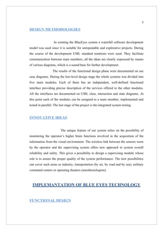 5

DESIGN METHODOLOGIES


                   In creating the BlueEyes system a waterfall software development
model was used since it is suitable for unrepeatable and explorative projects. During
the course of the development UML standard notations were used. They facilitate
communication between team members, all the ideas are clearly expressed by means
of various diagrams, which is a sound base for further development.
                  The results of the functional design phase were documented on use
case diagrams. During the low-level design stage the whole systems was divided into
five main modules. Each of them has an independent, well-defined functional
interface providing precise description of the services offered to the other modules.
All the interfaces are documented on UML class, interaction and state diagrams. At
this point each of the modules can be assigned to a team member, implemented and
tested in parallel. The last stage of the project is the integrated system testing.


INNOVATIVE IDEAS


                         The unique feature of our system relies on the possibility of
monitoring the operator’s higher brain functions involved in the acquisition of the
information from the visual environment. The wireless link between the sensors worn
by the operator and the supervising system offers new approach to system overall
reliability and safety. This gives a possibility to design a supervising module whose
role is to assure the proper quality of the system performance. The new possibilities
can cover such areas as industry, transportation (by air, by road and by sea), military
command centers or operating theaters (anesthesiologists).



  IMPLEMANTATION OF BLUE EYES TECHNOLOGY


FUNCTIONAL DESIGN
 