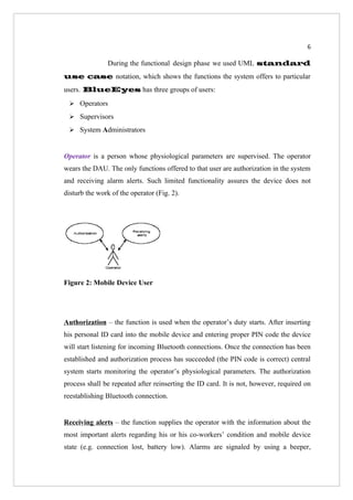 6

               During the functional design phase we used UML standard
use case notation, which shows the functions the system offers to particular
users. BlueEyes has three groups of users:
  Operators

  Supervisors

  System Administrators



Operator is a person whose physiological parameters are supervised. The operator
wears the DAU. The only functions offered to that user are authorization in the system
and receiving alarm alerts. Such limited functionality assures the device does not
disturb the work of the operator (Fig. 2).




Figure 2: Mobile Device User




Authorization – the function is used when the operator’s duty starts. After inserting
his personal ID card into the mobile device and entering proper PIN code the device
will start listening for incoming Bluetooth connections. Once the connection has been
established and authorization process has succeeded (the PIN code is correct) central
system starts monitoring the operator’s physiological parameters. The authorization
process shall be repeated after reinserting the ID card. It is not, however, required on
reestablishing Bluetooth connection.


Receiving alerts – the function supplies the operator with the information about the
most important alerts regarding his or his co-workers’ condition and mobile device
state (e.g. connection lost, battery low). Alarms are signaled by using a beeper,
 
