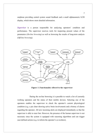7

earphone providing central system sound feedback and a small alphanumeric LCD
display, which shows more detailed information.


Supervisor is a person responsible for analyzing operators’ condition and
performance. The supervisor receives tools for inspecting present values of the
parameters (On-line browsing) as well as browsing the results of long-term analysis
(Off-line browsing).




                During the on-line browsing it is possible to watch a list of currently
working operators and the status of their mobile devices. Selecting one of the
operators enables the supervisor to check the operator’s current physiological
condition (e.g. a pie chart showing active brain involvement) and a history of alarms
regarding the operator. All new incoming alerts are displayed immediately so that the
supervisor is able to react fast. However, the presence of the human supervisor is not
necessary since the system is equipped with reasoning algorithms and can trigger
user-defined actions (e.g. to inform the operator’s co-workers).
 
