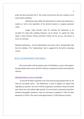 9

points the data associated with it. The results received from the new modules can be
used in alarm conditions.
              Monitoring setup enables the administrator to choose the parameters to
monitor as well as the algorithms of the desired accuracy to compute parameter
values.
              Logger setup provides tools for selecting the parameters to be
recorded. For audio data sampling frequency can be chosen. As regards the video
signal, a delay between storing consecutive frames can be set (e.g. one picture in
every two seconds).


Database maintenance – here the administrator can remove old or “uninteresting” data
from the database. The “uninteresting” data is suggested by the built-in reasoning
system.



DATA ACQUISITION UNIT (DAU)


      This section deals with the hardware part of the BlueEyes system with regard to
the physiological data sensor, the DAU hardware components and the microcontroller
software.


PHYSIOLOGICAL DATA SENSOR
      To provide the Data Acquisition Unit with necessary physiological data an off-
shelf eye movement sensor – Jazz Multisensor is used. It supplies raw digital data
regarding eye position, the level of blood oxygenation, acceleration along horizontal
and vertical axes and ambient light intensity. Eye movement is measured using direct
infrared oculographic transducers. (The eye movement is sampled at 1 kHz, the other
parameters at 250 Hz. The sensor sends approximately 5.2 kB of data per second.)
 