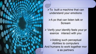 To built a machine that can
understand your emotions
A pc that can listen talk or
Scream
 Verify your identify feels your pr
esence interact with you
Adding such perceptual
Abilities to computers
And humans to work together mor
e as partners
 