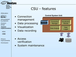 BlueEyes
         Human
         Operator


                                 CSU - features
         Monitoring
         System




•Motivation
•What is                                       Central System Unit
Blue Eyes ?           • Connection
•Physiological
foundations
                        management
                                                       Connection     Visualization
•System
design
                      • Data processing   Bluetooth     Manager          Module

•System
implementation
                      • Visualization                 Data Analysis
                                                                         Data
                                                                        Logger
  •DAU                • Data recording
  •CSU



•Future               • Access
improvements
•Conclusion             verification
                      • System maintenance
 