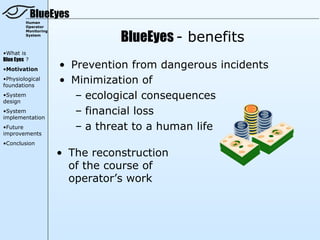 BlueEyes
         Human
         Operator


                                 BlueEyes - benefits
         Monitoring
         System




•What is
Blue Eyes ?
•Motivation
                      • Prevention from dangerous incidents
•Physiological
foundations
                      • Minimization of
•System
design
                         – ecological consequences
•System
implementation
                         – financial loss
•Future                  – a threat to a human life
improvements
•Conclusion

                      • The reconstruction
                        of the course of
                        operator’s work
 
