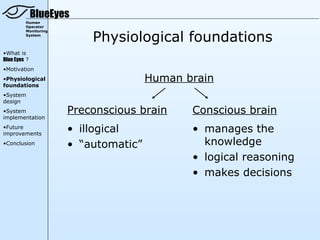 BlueEyes
         Human
         Operator


                          Physiological foundations
         Monitoring
         System




•What is
Blue Eyes ?
•Motivation
•Physiological                        Human brain
foundations
•System
design
•System               Preconscious brain     Conscious brain
implementation
•Future
improvements
                      • illogical            • manages the
•Conclusion           • “automatic”            knowledge
                                             • logical reasoning
                                             • makes decisions
 