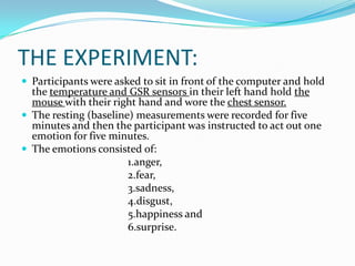THE EXPERIMENT:Participants were asked to sit in front of the computer and hold the temperature and GSR sensors in their left hand hold the mouse with their right hand and wore the chest sensor. The resting (baseline) measurements were recorded for five minutes and then the participant was instructed to act out one emotion for five minutes. The emotions consisted of: 				1.anger, 				2.fear, 				3.sadness, 				4.disgust, 				5.happiness and				6.surprise.