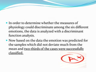 In order to determine whether the measures of physiology could discriminate among the six different emotions, the data is analyzed with a discriminant function analysis. Now based on the data the emotion was predicted for the samples which did not deviate much from the mean and two-thirds of the cases were successfully classified.