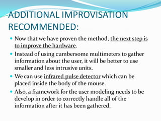 ADDITIONAL IMPROVISATION RECOMMENDED:Now that we have proven the method, the next step is to improve the hardware. Instead of using cumbersome multimeters to gather information about the user, it will be better to use smaller and less intrusive units. We can use infrared pulse detector which can be placed inside the body of the mouse. Also, a framework for the user modeling needs to be develop in order to correctly handle all of the information after it has been gathered.