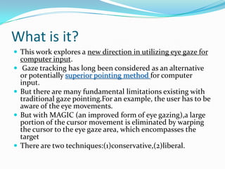What is it?This work explores a new direction in utilizing eye gaze for computer input. Gaze tracking has long been considered as an alternative or potentially superior pointing method for computer input. But there are many fundamental limitations existing with traditional gaze pointing.For an example, the user has to be aware of the eye movements.But with MAGIC (an improved form of eye gazing),a large portion of the cursor movement is eliminated by warping the cursor to the eye gaze area, which encompasses the targetThere are two techniques:(1)conservative,(2)liberal.