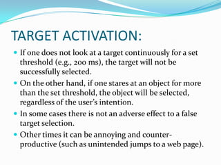 TARGET ACTIVATION:If one does not look at a target continuously for a set threshold (e.g., 200 ms), the target will not be successfully selected. On the other hand, if one stares at an object for more than the set threshold, the object will be selected, regardless of the user’s intention. In some cases there is not an adverse effect to a false target selection. Other times it can be annoying and counter-productive (such as unintended jumps to a web page). 