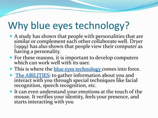 Why blue eyes technology?A study has shown that people with personalities that are similar or complement each other collaborate well. Dryer (1999) has also shown that people view their computer as having a personality. For these reasons, it is important to develop computers which can work well with its user.This is where the blue eyes technology comes into force.The ABILITIES:to gather information about you and interact with you through special techniques like facial recognition, speech recognition, etc. It can even understand your emotions at the touch of the mouse. It verifies your identity, feels your presence, and starts interacting with you