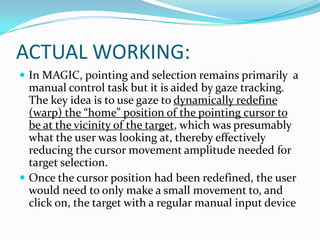 ACTUAL WORKING:In MAGIC, pointingand selection remains primarily  a manual control task but it is aided by gaze tracking. The key idea is to use gaze to dynamically redefine (warp) the “home” position of the pointing cursor to be at the vicinity of the target, which was presumably what the user was looking at, thereby effectively reducing the cursor movement amplitude needed for target selection. Once the cursor position had been redefined, the user would need to only make a small movement to, and click on, the target with a regular manual input device
