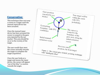 Conservative:This technique does not warp a cursor to a target until the manual input device has been actuated. Once the manual input device has been actuated the cursor is warped to the gaze area reported by the eye tracker. This area should be on or in the vicinity of the target.The user would then steer the cursor annually towards the target to complete the target acquisition. Once the user looks at a target and moves the input device, the cursor will appear “out of the blue” in motion towards the target, 