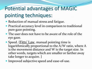 Potential advantages of MAGIC pointing techniques:Reduction of manual stress and fatigue.Practical accuracy level in comparison to traditional pure gaze pointing. The user does not have to be aware of the role of the eye gaze.Speed. {Fitts’ Law, manual pointing time is logarithmically proportional to the A/W ratio, where A is the movement distance and W is the target size. In other words, targets which are smaller or farther away take longer to acquire. }Improved subjective speed and ease-of-use. 