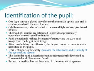 Identification of the pupil:One light source is placed very close to the camera's optical axis and is synchronized with the even frames. Odd frames are synchronized with the second light source, positioned off axis. The two light sources are calibrated to provide approximately equivalent whole-scene illumination. Pupil detection is realized by means of subtracting the dark pupil image from the bright pupil image. After thresholding the difference, the largest connected component is identified as the pupil. This technique significantly increases the robustness and reliability of the eye tracking system.This is similar pupil detection schemes independently developed by Tomonoetal and Ebisawa and Satoh.But such a method has not been used in the commercial systems.