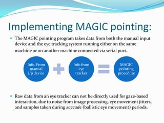 Implementing MAGIC pointing:The MAGIC pointing program takes data from both the manual input device and the eye tracking system running either on the same machine or on another machine connected via serial port. Raw data from an eye tracker can not be directly used for gaze-based interaction, due to noise from image processing, eye movement jitters, and samples taken during saccade (ballistic eye movement) periods.