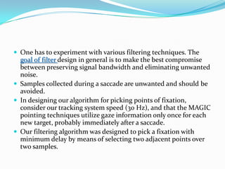 One has to experiment with various filtering techniques. The goal of filter design in general is to make the best compromise between preserving signal bandwidth and eliminating unwanted noise. Samples collected during a saccade are unwanted and should be avoided. In designing our algorithm for picking points of fixation, consider our tracking system speed (30 Hz), and that the MAGIC pointing techniques utilize gaze information only once for each new target, probably immediately after a saccade. Our filtering algorithm was designed to pick a fixation with minimum delay by means of selecting two adjacent points over two samples.