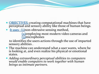 OBJECTIVES: creatingcomputational machines that have perceptual and sensory ability like those of human beings.It uses : (1)non-obtrusive sensing method, (2)employing most modern video cameras and (3)microphones to identifies the users actions through the use of imparted sensory abilities . The machine can understand what a user wants, where he is looking at, and even realize his physical or emotional states. Adding extraordinary perceptual abilities to computers would enable computers to work together with human beings as intimate partners.