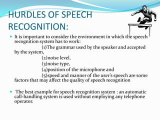HURDLES OF SPEECH RECOGNITION:It is important to consider the environment in which the speech recognition system has to work: 			(1)The grammar used by the speaker and accepted by the system, 			(2)noise level, 			(3)noise type, 			(4)position of the microphone and 			(5)speed and manner of the user’s speech are some factors that may affect the quality of speech recognition  The best example for speech recognition system : an automatic call-handling system is used without employing any telephone operator.