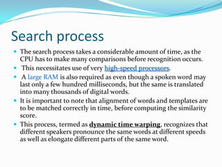 Search processThe search process takes a considerable amount of time, as the CPU has to make many comparisons before recognition occurs. This necessitates use of very high-speed processors. A largeRAM is also required as even though a spoken word may last only a few hundred milliseconds, but the same is translated into many thousands of digital words. It is important to note that alignment of words and templates are to be matched correctly in time, before computing the similarity score. This process, termed as dynamic time warping, recognizes that different speakers pronounce the same words at different speeds as well as elongate different parts of the same word. 