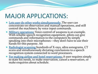 MAJOR APPLICATIONS:Lets user do other works simultaneously: The user can concentrate on observation and manual operations, and still control the machinery by voice input commands.Military operations: Voice control of weapons is an example. With reliable speech recognition equipment, pilots can give commands and information to the computers by simply speaking into their microphones—they don’t have to use their hands for this purpose. AnRadiologist scanning hundreds of X-rays, ultra sonograms, CT scans and simultaneously dictating conclusions to a speech recognition system connected to word processors.For making airline and hotel reservations: A user requires simply to state his needs, to make reservation, cancel a reservation, or make enquiries about schedule. 