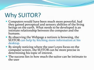 Why SUITOR?Computers would have been much more powerful, had they gained perceptual and sensory abilities of the living beings on the earth. What needs to be developed is an intimate relationship between the computer and the humans.By observing the Webpage a netizen is browsing, the SUITOR can help by fetching more information at his desktop.By simply noticing where the user’s eyes focus on the computer screen, the SUITOR can be more precise in determining his topic of interest.The success lies in how much the suitor can be intimate to the user