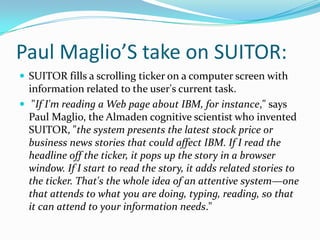 Paul Maglio’S take on SUITOR:SUITOR fills a scrolling ticker on a computer screen with information related to the user's current task.  "If I'm reading a Web page about IBM, for instance," says Paul Maglio, the Almaden cognitive scientist who invented SUITOR, "the system presents the latest stock price or business news stories that could affect IBM. If I read the headline off the ticker, it pops up the story in a browser window. If I start to read the story, it adds related stories to the ticker. That's the whole idea of an attentive system—one that attends to what you are doing, typing, reading, so that it can attend to your information needs."