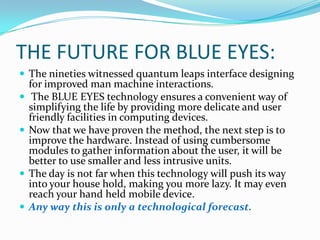 THE FUTURE FOR BLUE EYES:The nineties witnessed quantum leaps interface designing for improved man machine interactions. The BLUE EYES technology ensures a convenient way of simplifying the life by providing more delicate and user friendly facilities in computing devices. Now that we have proven the method, the next step is to improve the hardware. Instead of using cumbersome modules to gather information about the user, it will be better to use smaller and less intrusive units. The day is not far when this technology will push its way into your house hold, making you more lazy. It may even reach your hand held mobile device. Any way this is only a technological forecast. 