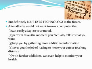 But definitely BLUE EYES TECHNOLOGY is the future.After all who would not want to own a computer that   (1)can easily adapt to your mood,   (2)perform tasks the moment you “actually tell” it what you want   (3)help you by gathering more additional information   (4)saves you the job of having to move your cursor to a long distance   (5)with further additions, can even help to monitor your health.