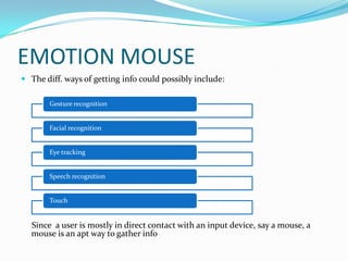 EMOTION MOUSEThe diff. ways of getting info could possibly include:     Since  a user is mostly in direct contact with an input device, say a mouse, a mouse is an apt way to gather info