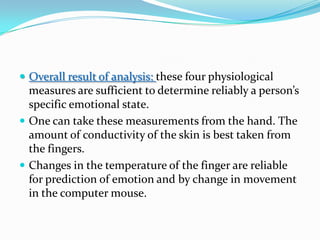 Overall result of analysis: these four physiological measures are sufficient to determine reliably a person’s specific emotional state.One can take these measurements from the hand. The amount of conductivity of the skin is best taken from the fingers.Changes in the temperature of the finger are reliable for prediction of emotion and by change in movement in the computer mouse. 