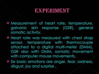 Measurement of heart rate, temperature, galvanic skin response (GSR), general somatic activity. Heart rate was measured with chest strap sensor, temperature with thermocouple attached to a digital multi-meter (DMM), GSR also with DMM, somatic movement with computer mouse movements. Six basic emotions are anger, fear, sadness, disgust, joy and surprise . 
