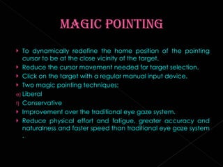 To dynamically redefine the home position of the pointing cursor to be at the close vicinity of the target. Reduce the cursor movement needed for target selection. Click on the target with a regular manual input device. Two magic pointing techniques: Liberal Conservative Improvement over the traditional eye gaze system. Reduce physical effort and fatigue, greater accuracy and naturalness and faster speed than traditional eye gaze system . 