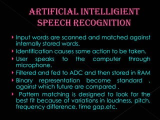 Input words are scanned and matched against internally stored words. Identification causes some action to be taken. User speaks to the computer through microphone. Filtered and fed to ADC and then stored in RAM  Binary representation become standard , against which future are compared . Pattern matching is designed to look for the best fit because of variations in loudness, pitch, frequency difference, time gap,etc. 
