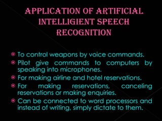 To control weapons by voice commands. Pilot give commands to computers by speaking into microphones. For making airline and hotel reservations. For making reservations, canceling reservations or making enquiries. Can be connected to word processors and instead of writing, simply dictate to them. 